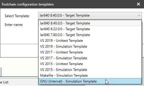 Machine generated alternative text:
Toolchain configuration templates 
Select Template: 
Enter name. 
le List 
lar840 840 0 0 - Target Template 
lar84C 840 0.O - Target Template 
lar84C 8.22.0.0 - Target Template 
lar840 7.80.0.0 - Target Template 
vs - 
Unittest Template 
vs 2019 
- Simulation Template 
vs 2017 - 
Unittest Template 
Simulation Template 
vs 2015 - 
Unittest Template 
vs - 
Simulation Template 
Makefile - Simulation Template 
GNU (Internal) - Simulation Template 